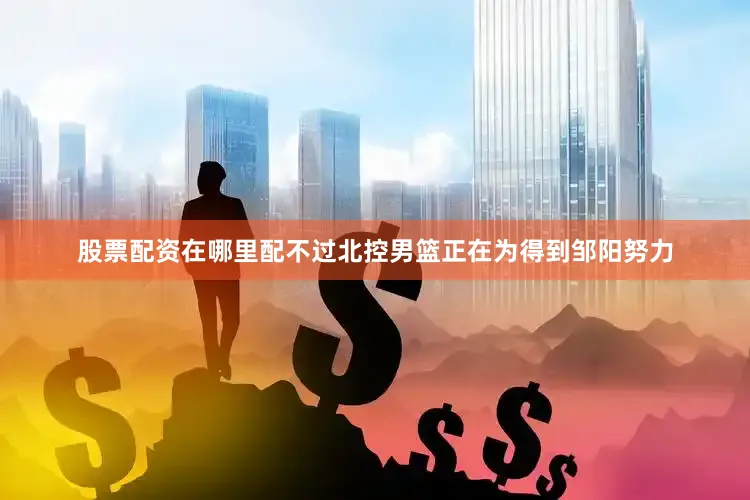 股票配资在哪里配不过北控男篮正在为得到邹阳努力