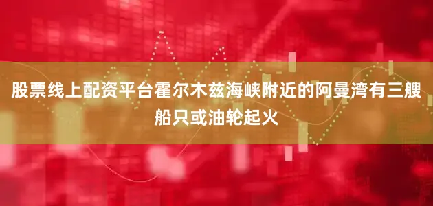 股票线上配资平台霍尔木兹海峡附近的阿曼湾有三艘船只或油轮起火