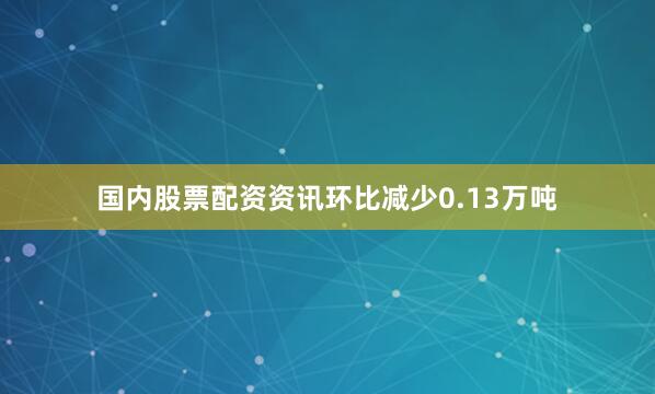 国内股票配资资讯环比减少0.13万吨