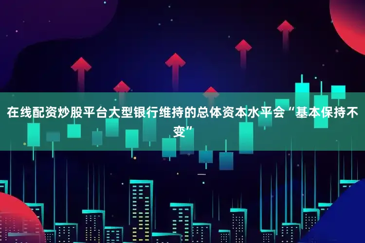 在线配资炒股平台大型银行维持的总体资本水平会“基本保持不变”