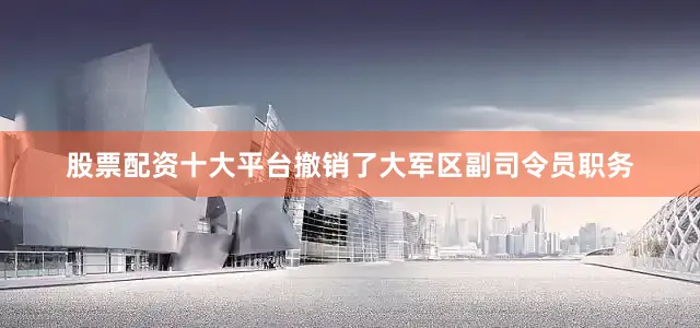 股票配资十大平台撤销了大军区副司令员职务