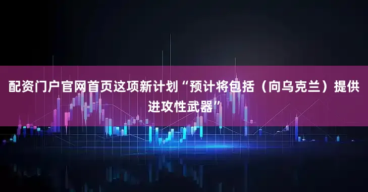 配资门户官网首页这项新计划“预计将包括（向乌克兰）提供进攻性武器”