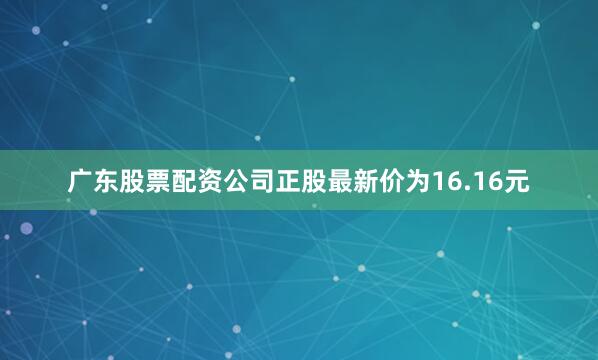 广东股票配资公司正股最新价为16.16元