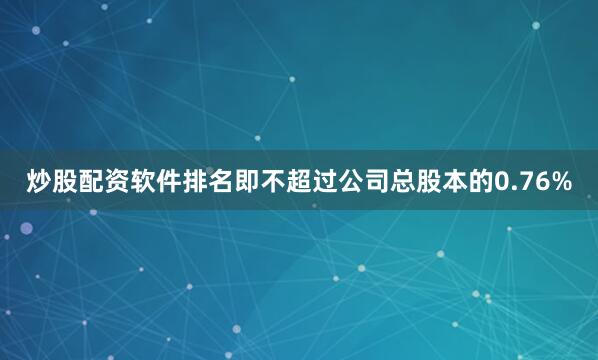 炒股配资软件排名即不超过公司总股本的0.76%