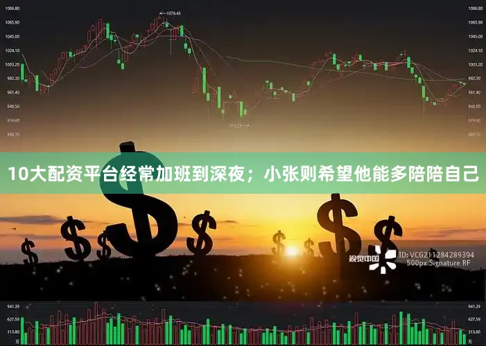 10大配资平台经常加班到深夜；小张则希望他能多陪陪自己