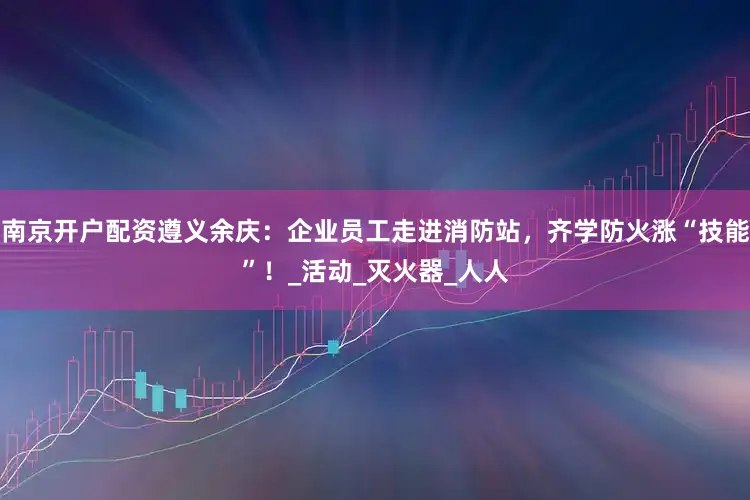 南京开户配资遵义余庆：企业员工走进消防站，齐学防火涨“技能”！_活动_灭火器_人人