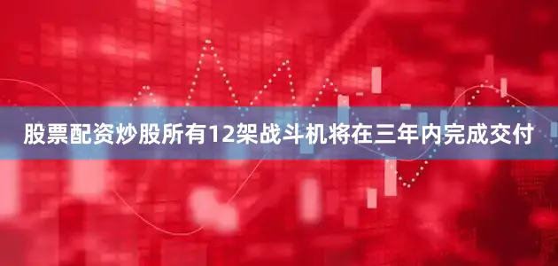 股票配资炒股所有12架战斗机将在三年内完成交付